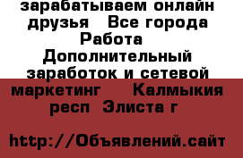 зарабатываем онлайн друзья - Все города Работа » Дополнительный заработок и сетевой маркетинг   . Калмыкия респ.,Элиста г.